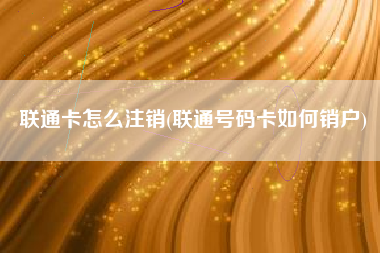 联通卡怎么注销(联通号码卡如何销户)
