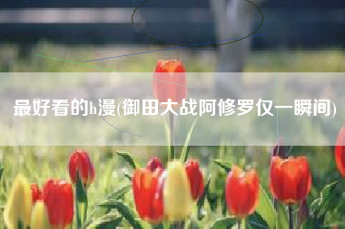 最好看的h漫(御田大战阿修罗仅一瞬间)