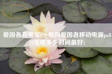爱国者充电宝(一般向爱国者移动电源pa819充电多少时间最好)