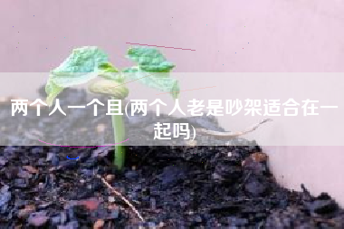 详细阅读:两个人一个且(两个人老是吵架适合在一起吗) 两个人一个且(两个人老是吵架适合在一起吗)