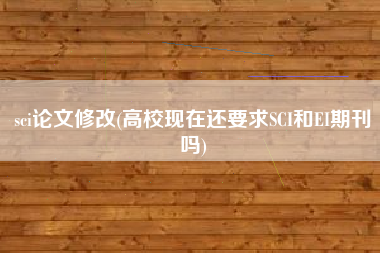 sci论文修改(高校现在还要求SCI和EI期刊吗)