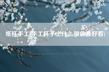 纸杯手工(手工杯子上什么颜色最好看)
