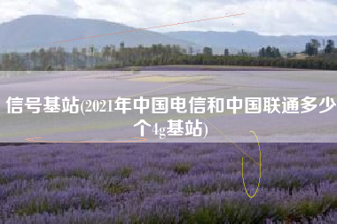 信号基站(2021年中国电信和中国联通多少个4g基站)