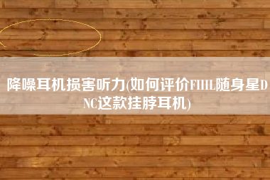 降噪耳机损害听力(如何评价FIIIL随身星DNC这款挂脖耳机)