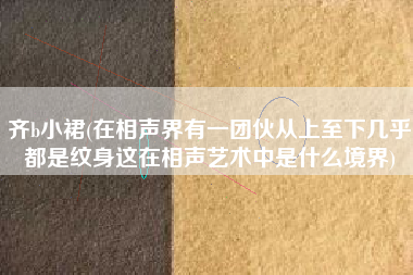 详细阅读:齐b小裙(在相声界有一团伙从上至下几乎都是纹身这在相声艺术中是什么境界) 齐b小裙(在相声界有一团伙从上至下几乎都是纹身这在相声艺术中是什么境界)