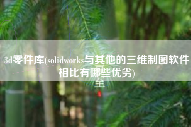 3d零件库(solidworks与其他的三维制图软件相比有哪些优劣)