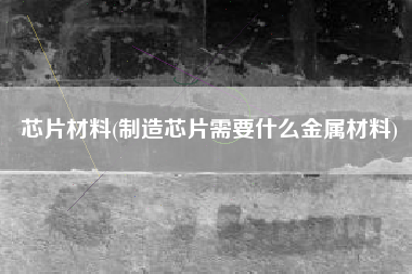 芯片材料(制造芯片需要什么金属材料)