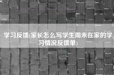 学习反馈(家长怎么写学生周未在家的学习情况反馈单)