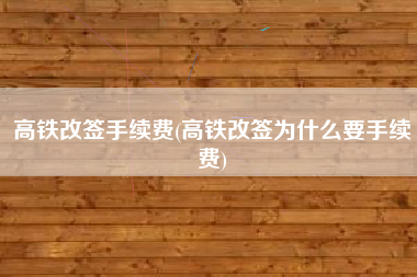 高铁改签手续费(高铁改签为什么要手续费)