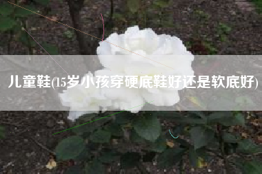 儿童鞋(15岁小孩穿硬底鞋好还是软底好)