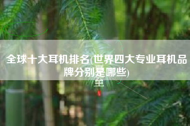 全球十大耳机排名(世界四大专业耳机品牌分别是哪些)
