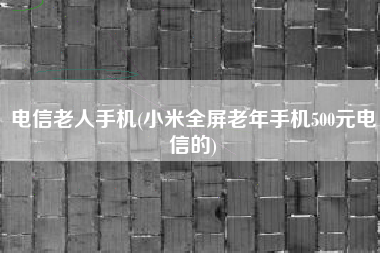 电信老人手机(小米全屏老年手机500元电信的)