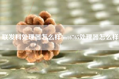 联发科处理器怎么样(mt6765处理器怎么样)