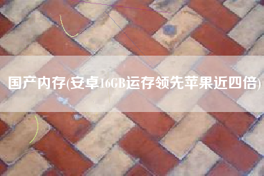 国产内存(安卓16GB运存领先苹果近四倍)