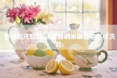 香皂能洗脸吗(丽福健纳米银香皂怎样洗脸)