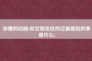 你懂的动图(和女朋友经历过最尴尬的事是什么)