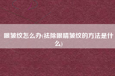 眼皱纹怎么办(祛除眼睛皱纹的方法是什么)