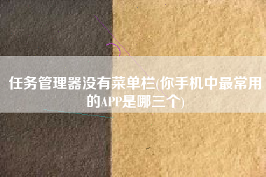 任务管理器没有菜单栏(你手机中最常用的APP是哪三个)