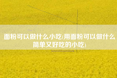 面粉可以做什么小吃(用面粉可以做什么简单又好吃的小吃)