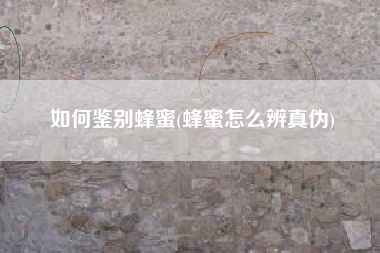 如何鉴别蜂蜜(蜂蜜怎么辨真伪)