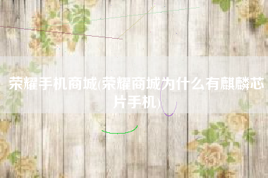 荣耀手机商城(荣耀商城为什么有麒麟芯片手机)