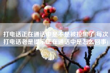 打电话正在通话中是不是被拉黑了(每次打电话老是提示正在通话中是怎么回事)