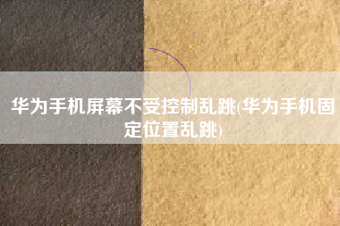 华为手机屏幕不受控制乱跳(华为手机固定位置乱跳)
