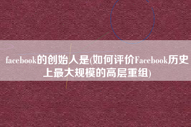 facebook的创始人是(如何评价Facebook历史上最大规模的高层重组)