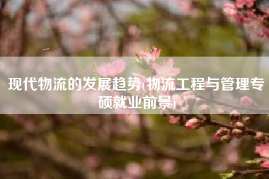 现代物流的发展趋势(物流工程与管理专硕就业前景)