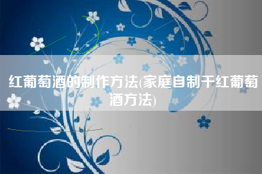红葡萄酒的制作方法(家庭自制干红葡萄酒方法)