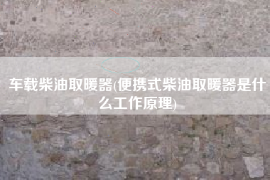 车载柴油取暖器(便携式柴油取暖器是什么工作原理)