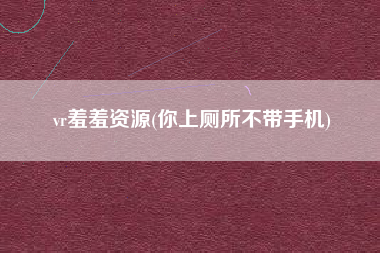 vr羞羞资源(你上厕所不带手机)