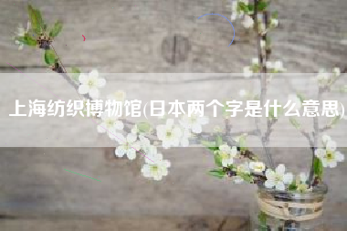 上海纺织博物馆(日本两个字是什么意思)