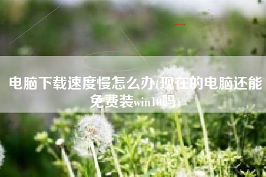 电脑下载速度慢怎么办(现在的电脑还能免费装win10吗)