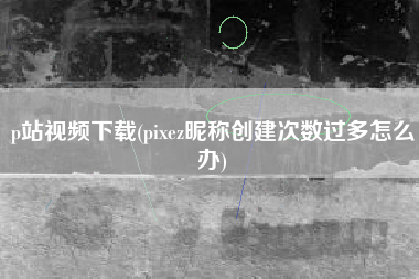 p站视频下载(pixez昵称创建次数过多怎么办)