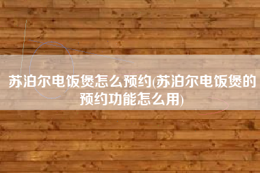 苏泊尔电饭煲怎么预约(苏泊尔电饭煲的预约功能怎么用)