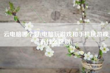 云电脑哪个好(电脑玩游戏和手机玩游戏有什么区别)