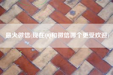 最火微信(现在QQ和微信哪个更受欢迎)