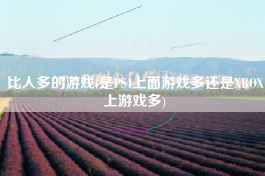 比人多的游戏(是PS4上面游戏多还是XBOX上游戏多)