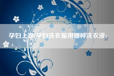 孕妇上衣(孕妇洗衣服用哪种洗衣液)