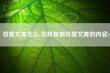详细阅读:百度文库怎么(怎样复制百度文库的内容) 百度文库怎么(怎样复制百度文库的内容)