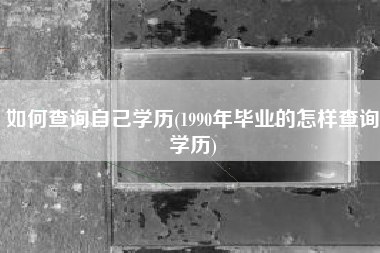 如何查询自己学历(1990年毕业的怎样查询学历)