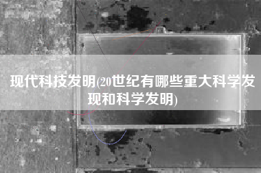 现代科技发明(20世纪有哪些重大科学发现和科学发明)