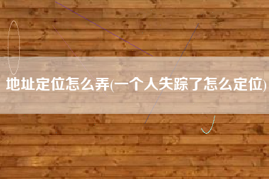 地址定位怎么弄(一个人失踪了怎么定位)