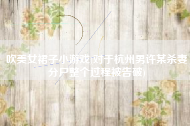 吹美女裙子小游戏(对于杭州男许某杀妻分尸整个过程被告破)