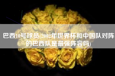 巴西10号球员(2002年世界杯和中国队对阵的巴西队是最强阵容吗)