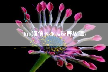 详细阅读:fttt(海信49k300u灰屏故障) fttt(海信49k300u灰屏故障)