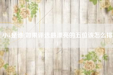小k是谁(如果评选最漂亮的五位该怎么排)