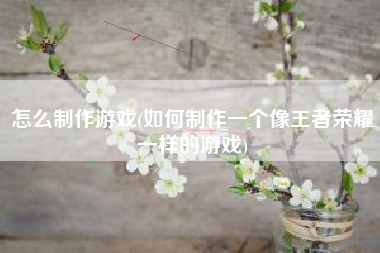 怎么制作游戏(如何制作一个像王者荣耀一样的游戏)