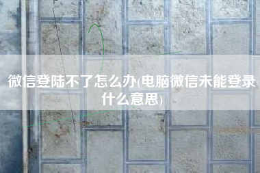 微信登陆不了怎么办(电脑微信未能登录什么意思)